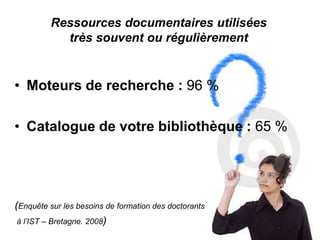 Ressources documentaires utilisées
           très souvent ou régulièrement


• Moteurs de recherche : 96 %

• Catalogue de votre bibliothèque : 65 %




(Enquête sur les besoins de formation des doctorants
 à l’IST – Bretagne. 2008)
 