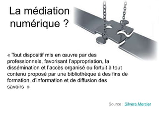 La médiation
numérique ?

« Tout dispositif mis en œuvre par des
professionnels, favorisant l’appropriation, la
dissémination et l’accès organisé ou fortuit à tout
contenu proposé par une bibliothèque à des fins de
formation, d’information et de diffusion des
savoirs »


                                          Source : Silvère Mercier
 