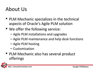 About Us
 PLM Mechanic specializes in the technical
  aspects of Oracle’s Agile PLM solution
 We offer the following service:
  – Agile PLM installations and upgrades
  – Agile PLM maintenance and help desk functions
  – Agile PLM hosting
  – Customization
 PLM Mechanic also has several product
  offerings
 