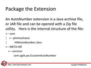 Package the Extension
An AutoNumber extension is a Java archive file,
or JAR file and can be opened with a Zip file
utility. Here is the internal structure of the file:
+---com
¦ +---plmmechanic
¦       HWAutoNumber.class
+---META-INF
  +---services
       com.agile.px.ICustomAutoNumber
 