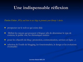 Une indispensable réflexion  Darlene Fitcher ,  Why and how to use blogs to promote your library ‘s device  prospecter sur le web ce qui existe déjà Définir les raisons qui poussent à bloguer afin de déterminer le type de contenu, le public visé, les thèmatiques traitées poser les objectifs du blog ( promotion, communication, services en ligne ...) selection de l'outils de blogging, les fonctionnalités, le design et les évolutions éventuelles  