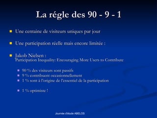 La régle des 90 - 9 - 1 Une centaine de visiteurs uniques par jour Une participation réelle mais encore limitée : Jakob Nielsen : Participation Inequality: Encouraging More Users to Contribute   90 % des visiteurs sont passifs 9 % contribuent occasionnellement 1 % sont à l’origine de l’essentiel de la participation 1 % optimiste ! 