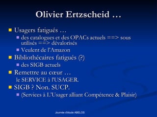Olivier Ertzscheid … Usagers fatigués … des catalogues et des OPACs actuels ==> sous utilisés ==> dévalorisés Veulent de l’Amazon Bibliothécaires fatigués (?)  des SIGB actuels Remettre au cœur … le SERVICE à l’USAGER. SIGB ? Non. SUCP.  (Services à L’Usager alliant Compétence & Plaisir) 