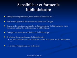 Sensibiliser et former le bibliothécaire Pratiquer et expérimenter, mais surtout convaincre de … Essor et du potentiel des services co-crées avec l’usager Favoriser les pratiques culturelles et l'appropriation de l'information  sans forcément utiliser les collections de la bibliothèque. Accepter les nouveaux territoires de la bibliothèque Évolution des compétences du bibliothécaire un rôle de médiation et de socialisation  autour de la culture ou de l’information … …  la fin de l’hégémonie des collections 
