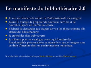Le manifeste du bibliothècaire 2.0 Je vais me former à la culture de l'information de mes usagers  J'aurai le courage de proposer de nouveaux services et de nouvelles façons de fournir du service  J‘éviterai de demander aux usagers de voir les choses comme s'ils étaient des bibliothécaires Je créerai des sites web ouverts  Je militerai pour un catalogue ouvert qui fournisse les fonctionnalités personnalisées et interactives que les usagers sont en droit d'attendre dans un environnement numérique.  Novembre 2006 – Laura Cohen traduit par  Marlène  Delhaye  sur son blog  Marlene's corner .  