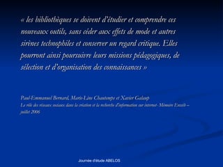 « les bibliothèques se doivent d’étudier et comprendre ces nouveaux outils, sans céder aux effets de mode et autres  sirènes technophiles et conserver un regard critique. Elles  pourront ainsi poursuivre leurs missions pédagogiques, de  sélection et d’organisation des connaissances »  Paul-Emmanuel Bernard, Marie-Line Chautemps et Xavier Galaup Le rôle des réseaux sociaux dans la création et la recherche d'information sur internet- Mémoire Enssib –  juillet 2006  