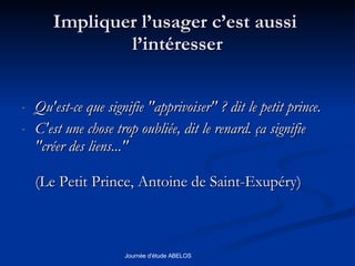 Impliquer l’usager c’est aussi  l’intéresser Qu'est-ce que signifie "apprivoiser" ? dit le petit prince.  C'est une chose trop oubliée, dit le renard. ça signifie "créer des liens..."  (Le Petit Prince, Antoine de Saint-Exupéry)  
