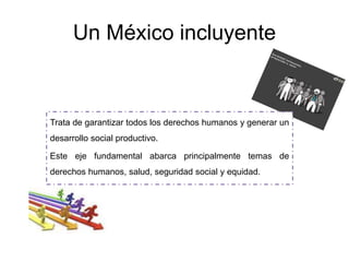 Un México incluyente
Trata de garantizar todos los derechos humanos y generar un
desarrollo social productivo.
Este eje fundamental abarca principalmente temas de
derechos humanos, salud, seguridad social y equidad.
 