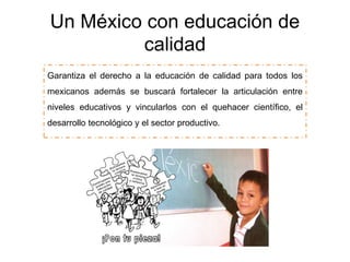 Un México con educación de
calidad
Garantiza el derecho a la educación de calidad para todos los
mexicanos además se buscará fortalecer la articulación entre
niveles educativos y vincularlos con el quehacer científico, el
desarrollo tecnológico y el sector productivo.
 