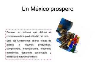 Un México prospero
Generar un entorno que detone el
crecimiento de la productividad del país.
Este eje fundamental abarca temas de
acceso a insumos productivos,
competencia, infraestructura, fenómeno
económico, desarrollo sustentable y
estabilidad macroeconómica.
 