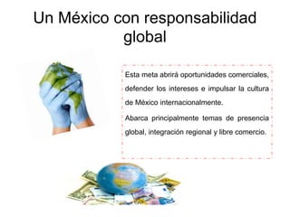 Un México con responsabilidad
global
Esta meta abrirá oportunidades comerciales,
defender los intereses e impulsar la cultura
de México internacionalmente.
Abarca principalmente temas de presencia
global, integración regional y libre comercio.
 