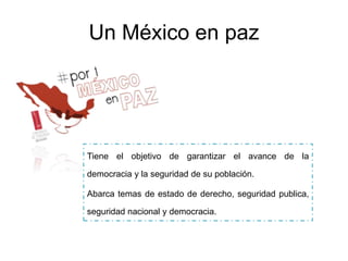Un México en paz
Tiene el objetivo de garantizar el avance de la
democracia y la seguridad de su población.
Abarca temas de estado de derecho, seguridad publica,
seguridad nacional y democracia.
 