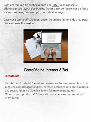 Com um mínimo de conhecimento em HTML você consegue
diferenciar seu layout dos outros. Trocar a cor do fundo, cor da fonte
e a cor dos links, por exemplo, faz toda diferença.
Caso você tenha dificuldades, encontre um profissional da área para
que ele possa lhe auxiliar.
O conteúdo
Na internet “conteúdo” é rei. As pessoas estão sempre em busca de
sugestões, informações e dicas, se você perceber verá que a maioria
das buscas feitas no Google são em formato de perguntas.
“Como usar o produto x” “Quais são os benefícios de produto y”
e assim vai.
Conteúdo na internet é Rei
 