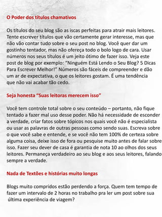 O Poder dos títulos chamativos
Os títulos do seu blog são as iscas perfeitas para atrair mais leitores.
Tente escrever títulos que vão certamente gerar interesse, mas que
não vão contar tudo sobre o seu post no blog. Você quer dar um
gostinho tentador, mas não ofereça todo o bolo logo de cara. Usar
números nos seus títulos é um jeito ótimo de fazer isso. Veja este
post de blog por exemplo: “Ninguém Está Lendo o Seu Blog? 5 Dicas
Para Escrever Melhor!” Números são fáceis de compreender e dão
um ar de expectativa, o que os leitores gostam. É uma tendência
que não vai acabar tão cedo.
Seja honesta “Suas leitoras merecem isso”
Você tem controle total sobre o seu conteúdo – portanto, não fique
tentado a fazer mal uso desse poder. Não há necessidade de esconder
a verdade, criar fatos sobre tópicos nos quais você não é especialista
ou usar as palavras de outras pessoas como sendo suas. Escreva sobre
o que você sabe e entende, e se você não tem 100% de certeza sobre
alguma coisa, deixe isso de fora ou pesquise muito antes de falar sobre
isso. Fazer seu dever de casa é garantia de nota 10 ao olhos dos seus
leitores. Permaneça verdadeiro ao seu blog e aos seus leitores, falando
sempre a verdade.
Nada de Textões e histórias muito longas
Blogs muito compridos estão perdendo a força. Quem tem tempo de
fazer um intervalo de 2 horas no trabalho pra ler um post sobre sua
última experiência de viagem?
 