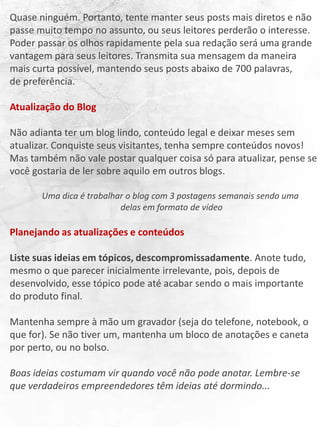 Quase ninguém. Portanto, tente manter seus posts mais diretos e não
passe muito tempo no assunto, ou seus leitores perderão o interesse.
Poder passar os olhos rapidamente pela sua redação será uma grande
vantagem para seus leitores. Transmita sua mensagem da maneira
mais curta possível, mantendo seus posts abaixo de 700 palavras,
de preferência.
Atualização do Blog
Não adianta ter um blog lindo, conteúdo legal e deixar meses sem
atualizar. Conquiste seus visitantes, tenha sempre conteúdos novos!
Mas também não vale postar qualquer coisa só para atualizar, pense se
você gostaria de ler sobre aquilo em outros blogs.
Uma dica é trabalhar o blog com 3 postagens semanais sendo uma
delas em formato de vídeo
Planejando as atualizações e conteúdos
Liste suas ideias em tópicos, descompromissadamente. Anote tudo,
mesmo o que parecer inicialmente irrelevante, pois, depois de
desenvolvido, esse tópico pode até acabar sendo o mais importante
do produto final.
Mantenha sempre à mão um gravador (seja do telefone, notebook, o
que for). Se não tiver um, mantenha um bloco de anotações e caneta
por perto, ou no bolso.
Boas ideias costumam vir quando você não pode anotar. Lembre-se
que verdadeiros empreendedores têm ideias até dormindo...
 