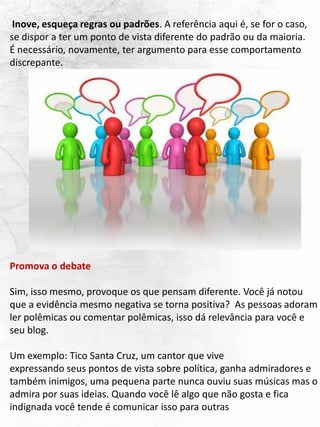 Inove, esqueça regras ou padrões. A referência aqui é, se for o caso,
se dispor a ter um ponto de vista diferente do padrão ou da maioria.
É necessário, novamente, ter argumento para esse comportamento
discrepante.
Promova o debate
Sim, isso mesmo, provoque os que pensam diferente. Você já notou
que a evidência mesmo negativa se torna positiva? As pessoas adoram
ler polêmicas ou comentar polêmicas, isso dá relevância para você e
seu blog.
Um exemplo: Tico Santa Cruz, um cantor que vive
expressando seus pontos de vista sobre política, ganha admiradores e
também inimigos, uma pequena parte nunca ouviu suas músicas mas o
admira por suas ideias. Quando você lê algo que não gosta e fica
indignada você tende é comunicar isso para outras
 