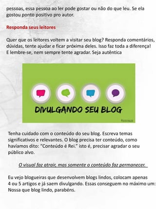 pessoas, essa pessoa ao ler pode gostar ou não do que leu. Se ela
gostou ponto positivo pro autor.
Responda seus leitores
Quer que os leitores voltem a visitar seu blog? Responda comentários,
dúvidas, tente ajudar e ficar próxima deles. Isso faz toda a diferença!
E lembre-se, nem sempre tente agradar. Seja autêntica
Tenha cuidado com o conteúdo do seu blog. Escreva temas
significativos e relevantes. O blog precisa ter conteúdo, como
havíamos dito: “Conteúdo é Rei.” isto é, precisar agradar o seu
público alvo.
O visual faz atrair, mas somente o conteúdo faz permanecer.
Eu vejo blogueiras que desenvolvem blogs lindos, colocam apenas
4 ou 5 artigos e já saem divulgando. Essas conseguem no máximo um:
Nossa que blog lindo, parabéns.
 