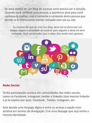 Se você deseja ter um blog de sucesso você precisa ser a solução.
Quando você conhece uma pessoa, a aparência atrai para você
conhece-la melhor, mas é somente o conteúdo desta pessoa que
decide se é interessante manter amizade com ela ou não.
Eu recomendo que ao criar seu blog, deixe ele no forno por um
tempo, segure a ansiedade de mostrar para alguém e deixe ele bem
recheado. Você vai perceber que o sabor fica muito mais gostoso.
Redes Sociais
Tenha participação assídua em comunidades das redes sociais,
como no Facebook, instagram, twitter e linkedin (isso mesmo linkedin
e já te explico por que). Facebook , Twitter, instagram, etc:
Sem dúvida uma fanpage digna é entre os acimas a opção mais
atrativa em termos de divulgação. Crie uma fanpage que seja tenha a
mesma identidade
 