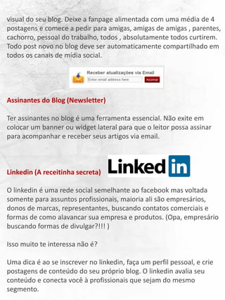 visual do seu blog. Deixe a fanpage alimentada com uma média de 4
postagens e comece a pedir para amigas, amigas de amigas , parentes,
cachorro, pessoal do trabalho, todos , absolutamente todos curtirem.
Todo post novo no blog deve ser automaticamente compartilhado em
todos os canais de mídia social.
Assinantes do Blog (Newsletter)
Ter assinantes no blog é uma ferramenta essencial. Não exite em
colocar um banner ou widget lateral para que o leitor possa assinar
para acompanhar e receber seus artigos via email.
Linkedin (A receitinha secreta)
O linkedin é uma rede social semelhante ao facebook mas voltada
somente para assuntos profissionais, maioria ali são empresários,
donos de marcas, representantes, buscando contatos comerciais e
formas de como alavancar sua empresa e produtos. (Opa, empresário
buscando formas de divulgar?!!! )
Isso muito te interessa não é?
Uma dica é ao se inscrever no linkedin, faça um perfil pessoal, e crie
postagens de conteúdo do seu próprio blog. O linkedin avalia seu
conteúdo e conecta você à profissionais que sejam do mesmo
segmento.
 