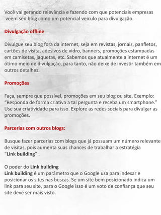 Você vai gerando relevância e fazendo com que potenciais empresas
veem seu blog como um potencial veiculo para divulgação.
Divulgação offline
Divulgue seu blog fora da internet, seja em revistas, jornais, panfletos,
cartões de visita, adesivos de vidro, banners, promoções estampadas
em camisetas, jaquetas, etc. Sabemos que atualmente a internet é um
ótimo meio de divulgação, para tanto, não deixe de investir também em
outros detalhes.
Promoções
Faça, sempre que possível, promoções em seu blog ou site. Exemplo:
“Responda de forma criativa a tal pergunta e receba um smartphone.”
Use sua criatividade para isso. Explore as redes sociais para divulgar as
promoções.
Parcerias com outros blogs:
Busque fazer parcerias com blogs que já possuam um número relevante
de visitas, pois aumenta suas chances de trabalhar a estratégia
“Link building” .
O poder do Link building
Link building é um parâmetro que o Google usa para indexar e
posicionar os sites nas buscas. Se um site bem posicionado indica um
link para seu site, para o Google isso é um voto de confiança que seu
site deve ser mais visto.
 