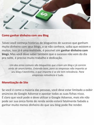 Como ganhar dinheiro com seu Blog
Talvez você conheça histórias de blogueiros de sucesso que ganham
muito dinheiro com seus blogs, e se não conhece, saiba que existem e
muitos, isso já é uma realidade, é possível sim ganhar dinheiro com
blogs. Mas você deve saber também que o sucesso não vem do dia
pra noite, é preciso muito trabalho e dedicação.
Um dos erros comuns são blogueiras que criam um blog e já correm
atrás de anunciantes. Entenda bem, para as empresas não importa se
seu blog é bonitinho, o que importa é se ele tem relevância. Para
empresas relevância é tudo.
Monetização de Site
Se você é como a maioria das pessoas, você deve estar limitado a exibir
anúncios do Google Adsense e apostar todas as suas fichas nisso.
É claro que você pode e deve utilizar o Google Adsense, mais ele não
pode ser sua única fonte de renda senão estará fatalmente fadado a
ganhar muito menos dinheiro do que seu blog pode lhe render.
 