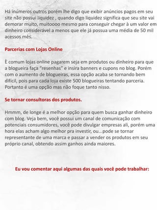 Há inúmeros outros porém lhe digo que exibir anúncios pagos em seu
site não possui liquidez , quando digo liquidez significa que seu site vai
demorar muito, muitoooo mesmo para conseguir chegar à um valor em
dinheiro considerável a menos que ele já possua uma média de 50 mil
acessos mês.
Parcerias com Lojas Online
È comum lojas online pagarem seja em produtos ou dinheiro para que
a blogueira faça “resenhas” e insira banners e cupons no blog. Porém
com o aumento de blogueiras, essa opção acaba se tornando bem
difícil, pois para cada loja existe 500 blogueiras tentando parceria.
Portanto é uma opção mas não foque tanto nisso.
Se tornar consultoras dos produtos.
Hmmm, de longe é a melhor opção para quem busca ganhar dinheiro
com blog. Veja bem, você possui um canal de comunicação com
potenciais consumidores, você pode divulgar empresas ali, porém uma
hora elas acham algo melhor pra investir, ou...pode se tornar
representante de uma marca e passar a vender os produtos em seu
próprio canal, obtendo assim ganhos ainda maiores.
Eu vou comentar aqui algumas das quais você pode trabalhar:
 