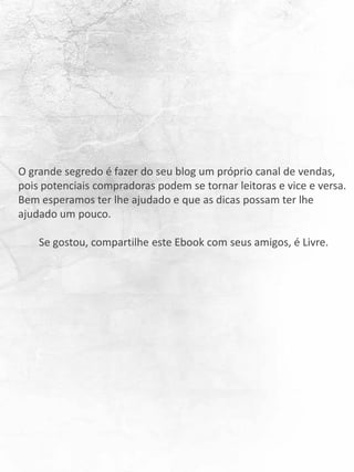 O grande segredo é fazer do seu blog um próprio canal de vendas,
pois potenciais compradoras podem se tornar leitoras e vice e versa.
Bem esperamos ter lhe ajudado e que as dicas possam ter lhe
ajudado um pouco.
Se gostou, compartilhe este Ebook com seus amigos, é Livre.
 