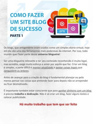 Os blogs, que antigamente eram usados como um simples diário virtual, hoje
em dia são uma das ferramentas mais poderosas da internet. Por isso, todo
mundo quer fazer parte desse universo blogueiro!
Ser uma blogueira relevante e ter seu conteúdo reconhecido é muito legal,
mas acredite, exige muito esforço e amor por aquilo que faz. Criar um blog
é simples, a parte difícil é manter atualizado e postar coisas legais que
conquistem os leitores.
Antes de avançar para a criação do blog é fundamental planejar ou pelo
menos pensar nas coisas que pretende fazer para depois não se arrepender
ou ficar desmotivado.
É importante também estar consciente que para ganhar dinheiro com um blog
é preciso trabalho e dedicação. Não é só criar um blog, fazer alguns textos e
colocar publicidade.
Há muito trabalho que tem que ser feito
 