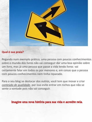 Qual é sua praia?
Pegando num exemplo prático, uma pessoa com poucos conhecimentos
sobre o mundo dos livros não vai conseguir dar uma boa opinião sobre
um livro, mas já uma pessoa que passe a vida lendo livros vai
certamente falar em todos os por menores e, em coisas que a pessoa
com poucos conhecimentos nem tinha reparado.
Para o seu blog se destacar dos outros, você tem que inovar e criar
conteúdo de qualidade, por isso evite entrar em nichos que não se
sente a vontade pois não vai conseguir.
Imagine uma nova história para sua vida e acredite nela.
 