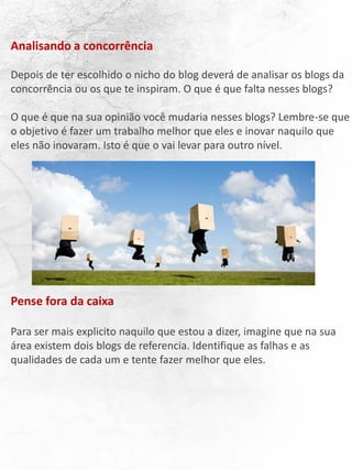 Analisando a concorrência
Depois de ter escolhido o nicho do blog deverá de analisar os blogs da
concorrência ou os que te inspiram. O que é que falta nesses blogs?
O que é que na sua opinião você mudaria nesses blogs? Lembre-se que
o objetivo é fazer um trabalho melhor que eles e inovar naquilo que
eles não inovaram. Isto é que o vai levar para outro nível.
Pense fora da caixa
Para ser mais explicito naquilo que estou a dizer, imagine que na sua
área existem dois blogs de referencia. Identifique as falhas e as
qualidades de cada um e tente fazer melhor que eles.
 