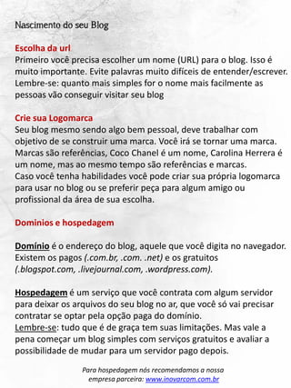Nascimento do seu Blog
Escolha da url
Primeiro você precisa escolher um nome (URL) para o blog. Isso é
muito importante. Evite palavras muito difíceis de entender/escrever.
Lembre-se: quanto mais simples for o nome mais facilmente as
pessoas vão conseguir visitar seu blog
Crie sua Logomarca
Seu blog mesmo sendo algo bem pessoal, deve trabalhar com
objetivo de se construir uma marca. Você irá se tornar uma marca.
Marcas são referências, Coco Chanel é um nome, Carolina Herrera é
um nome, mas ao mesmo tempo são referências e marcas.
Caso você tenha habilidades você pode criar sua própria logomarca
para usar no blog ou se preferir peça para algum amigo ou
profissional da área de sua escolha.
Dominios e hospedagem
Domínio é o endereço do blog, aquele que você digita no navegador.
Existem os pagos (.com.br, .com. .net) e os gratuitos
(.blogspot.com, .livejournal.com, .wordpress.com).
Hospedagem é um serviço que você contrata com algum servidor
para deixar os arquivos do seu blog no ar, que você só vai precisar
contratar se optar pela opção paga do domínio.
Lembre-se: tudo que é de graça tem suas limitações. Mas vale a
pena começar um blog simples com serviços gratuitos e avaliar a
possibilidade de mudar para um servidor pago depois.
Para hospedagem nós recomendamos a nossa
empresa parceira: www.inovarcom.com.br
 