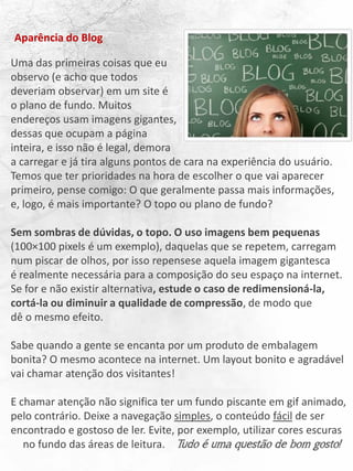 Uma das primeiras coisas que eu
observo (e acho que todos
deveriam observar) em um site é
o plano de fundo. Muitos
endereços usam imagens gigantes,
dessas que ocupam a página
inteira, e isso não é legal, demora
a carregar e já tira alguns pontos de cara na experiência do usuário.
Temos que ter prioridades na hora de escolher o que vai aparecer
primeiro, pense comigo: O que geralmente passa mais informações,
e, logo, é mais importante? O topo ou plano de fundo?
Sem sombras de dúvidas, o topo. O uso imagens bem pequenas
(100×100 pixels é um exemplo), daquelas que se repetem, carregam
num piscar de olhos, por isso repensese aquela imagem gigantesca
é realmente necessária para a composição do seu espaço na internet.
Se for e não existir alternativa, estude o caso de redimensioná-la,
cortá-la ou diminuir a qualidade de compressão, de modo que
dê o mesmo efeito.
Sabe quando a gente se encanta por um produto de embalagem
bonita? O mesmo acontece na internet. Um layout bonito e agradável
vai chamar atenção dos visitantes!
E chamar atenção não significa ter um fundo piscante em gif animado,
pelo contrário. Deixe a navegação simples, o conteúdo fácil de ser
encontrado e gostoso de ler. Evite, por exemplo, utilizar cores escuras
no fundo das áreas de leitura. Tudo é uma questão de bom gosto!
Aparência do Blog
 