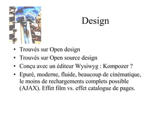 Design Trouvés sur Open design Trouvés sur Open source design Conçu avec un éditeur Wysiwyg : Kompozer ? Epuré, moderne, fluide, beaucoup de cinématique, le moins de rechargements complets possible (AJAX). Effet film vs. effet catalogue de pages. 