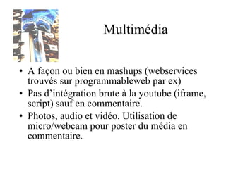 Multimédia A façon ou bien en mashups (webservices trouvés sur programmableweb par ex) Pas d’intégration brute à la youtube (iframe, script) sauf en commentaire. Photos, audio et vidéo. Utilisation de micro/webcam pour poster du média en commentaire. 