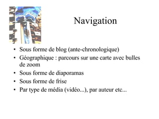 Navigation Sous forme de blog (ante-chronologique) Géographique : parcours sur une carte avec bulles de zoom Sous forme de diaporamas Sous forme de frise Par type de média (vidéo...), par auteur etc...  