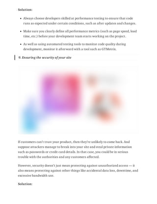 Solution:
Always choose developers skilled at performance testing to ensure that code
runs as expected under certain conditions, such as after updates and changes.
Make sure you clearly define all performance metrics (such as page speed, load
time, etc.) before your development team starts working on the project.
As well as using automated testing tools to monitor code quality during
development, monitor it afterward with a tool such as GTMetrix.
9. Ensuring the security of your site
If customers can’t trust your product, then they’re unlikely to come back. And
suppose attackers manage to break into your site and steal private information
such as passwords or credit card details. In that case, you could be in serious
trouble with the authorities and any customers affected.
However, security doesn’t just mean protecting against unauthorized access — it
also means protecting against other things like accidental data loss, downtime, and
excessive bandwidth use.
Solution:
 