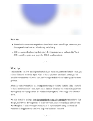 Solution:
Sites that focus on user experience have better search rankings, so ensure your
developers know how to code cleanly and clearly.
SEO is constantly changing, but many developers now use a plugin like Yoast
SEO to analyze posts and pages for SEO-friendly content.
Wrap Up!
These are the ten web development challenges business giants often face. Thus, you
should consider them too if you want to make your site a success. Although, we
have also shared the solutions that can be regarded as beneficial for your business
growth.
After all, web development is a vital part of every successful website and a solution
to make a mark online. Thus, if you want a result-oriented outcome from your web
development services partner, it’s worth searching for a technology consultant in
India.
When it comes to hiring a web development company in India for responsive web
design, WordPress development, or other services, you need the right partner like
PixelCrayons. Their developers have years of experience building the kinds of
websites and applications that will help your business succeed.
 