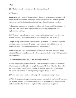 FAQs
Q1: What are the five critical web development issues?
A1: They are:
Security-Security is one of the main issues that need to be considered at the early
stages of web development. Security is essential to be built into your design and
architecture and applied as a foundational layer throughout your website.
Performance-It’s essential for websites to load quickly, even with large images or
video files. This means selecting images carefully, compressing them, and
implementing caching.
SEO: There are several ways to make sure search engine crawlers can find your
website, including using web standards and following SEO best practices.
Compatibility- The combination of browsers, platforms, and devices that people
use to access the web means developers must consider many different screen
resolutions and capabilities when designing their websites.
Accessibility- Ensuring your website is accessible to everyone, including people
with disabilities or special needs, will help you gain credibility for providing a quality
user experience.
Q2: Why are web development best practices essential?
A2: Web development best practices are key to building a solid website that works
effectively across multiple browsers, platforms, and devices. Following them helps
you build websites the right way from the beginning, preventing difficulties or
delays in future updates or making changes to your design or layout.
Q3: What is the main benefit of following web development best practices?
A3: Web development best practices ensure that your website works on all browsers
and devices, fulfilling an essential requirement for many websites. It also reduces
load times and makes it easier to implement future changes or updates.
 
