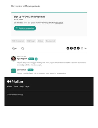 More content at blog.devgenius.io.
Sign up for DevGenius Updates
By Dev Genius
Get the latest news and update from DevGenius publication Take a look.
Get this newsletter
Web Development Web Design Website Development
WRITTEN BY
Ajay Kapoor Follow
Hey, I’m Ajay, a tech blogger working with PixelCrayons who loves to share his extensive tech-related
knowledge with like-minded people.
Dev Genius Follow
Coding, Tutorials, News, UX, UI and much more related to development
About Write Help Legal
Get the Medium app
10
 