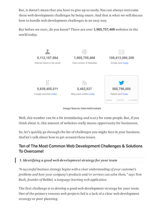 But, it doesn’t mean that you have to give up so easily. You can always overcome
these web development challenges by being smart. And that is what we will discuss
how to handle web development challenges in an easy way.
But before we start, do you know? There are over 1,905,757,400 websites in the
world today.
Image Source: Internetlivestats
Well, this number can be a bit intimidating and scary for some people. But, if you
think about it, this amount of websites really means opportunity for businesses.
So, let’s quickly go through the list of challenges you might face in your business.
And let’s talk about how to get around these issues.
Ten of The Most Common Web Development Challenges & Solutions
To Overcome!
1. Identifying a good web development strategy for your team
“A successful business strategy begins with a clear understanding of your customer's
problems and how your company’s products and/or services can solve them,” says Tom
Bush, founder of Babbel, a language-learning web application.
The first challenge is to develop a good web development strategy for your team.
One of the primary reasons web projects fail is a lack of a clear web development
strategy or poor planning.
 
