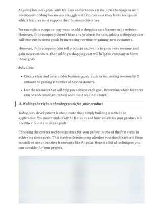 Aligning business goals with features and schedules is the next challenge in web
development. Many businesses struggle with this because they fail to recognize
which features must support their business objectives.
For example, a company may want to add a shopping cart feature to its website.
However, if the company doesn’t have any products for sale, adding a shopping cart
will improve business goals by increasing revenue or gaining new customers.
However, if the company does sell products and wants to gain more revenue and
gain new customers, then adding a shopping cart will help the company achieve
those goals.
Solution:
Create clear and measurable business goals, such as increasing revenue by X
amount or gaining Y number of new customers.
List the features that will help you achieve each goal. Determine which features
can be added now and which ones must wait until later.
3. Picking the right technology stack for your product
Today, web development is about more than simply building a website or
application. You must think of all the features and functionalities your product will
need to attain its business goals.
Choosing the correct technology stack for your project is one of the first steps in
achieving those goals. This involves determining whether you should create it from
scratch or use an existing framework like Angular. Here is a list of techniques you
can consider for your project.
 