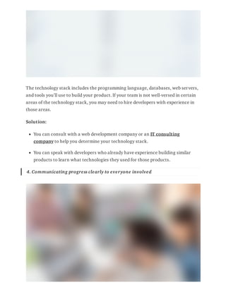 The technology stack includes the programming language, databases, web servers,
and tools you’ll use to build your product. If your team is not well-versed in certain
areas of the technology stack, you may need to hire developers with experience in
those areas.
Solution:
You can consult with a web development company or an IT consulting
company to help you determine your technology stack.
You can speak with developers who already have experience building similar
products to learn what technologies they used for those products.
4. Communicating progress clearly to everyone involved
 