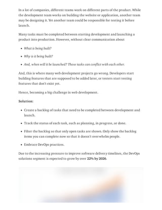 In a lot of companies, different teams work on different parts of the product. While
the development team works on building the website or application, another team
may be designing it. Yet another team could be responsible for testing it before
launch.
Many tasks must be completed between starting development and launching a
product into production. However, without clear communication about
What is being built?
Why is it being built?
And, when will it be launched? Those tasks can conflict with each other.
And, this is where many web development projects go wrong. Developers start
building features that are supposed to be added later, or testers start testing
features that don’t exist yet.
Hence, becoming a big challenge in web development.
Solution:
Create a backlog of tasks that need to be completed between development and
launch.
Track the status of each task, such as planning, in progress, or done.
Filter the backlog so that only open tasks are shown. Only show the backlog
items you can complete now so that it doesn’t overwhelm people.
Embrace DevOps practices.
Due to the increasing pressure to improve software delivery timelines, the DevOps
solutions segment is expected to grow by over 22% by 2026.
 