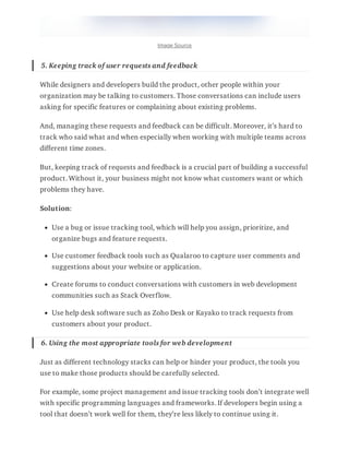 Image Source
5. Keeping track of user requests and feedback
While designers and developers build the product, other people within your
organization may be talking to customers. Those conversations can include users
asking for specific features or complaining about existing problems.
And, managing these requests and feedback can be difficult. Moreover, it’s hard to
track who said what and when especially when working with multiple teams across
different time zones.
But, keeping track of requests and feedback is a crucial part of building a successful
product. Without it, your business might not know what customers want or which
problems they have.
Solution:
Use a bug or issue tracking tool, which will help you assign, prioritize, and
organize bugs and feature requests.
Use customer feedback tools such as Qualaroo to capture user comments and
suggestions about your website or application.
Create forums to conduct conversations with customers in web development
communities such as Stack Overflow.
Use help desk software such as Zoho Desk or Kayako to track requests from
customers about your product.
6. Using the most appropriate tools for web development
Just as different technology stacks can help or hinder your product, the tools you
use to make those products should be carefully selected.
For example, some project management and issue tracking tools don’t integrate well
with specific programming languages and frameworks. If developers begin using a
tool that doesn’t work well for them, they’re less likely to continue using it.
 