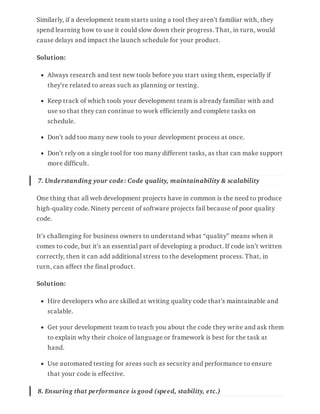 Similarly, if a development team starts using a tool they aren’t familiar with, they
spend learning how to use it could slow down their progress. That, in turn, would
cause delays and impact the launch schedule for your product.
Solution:
Always research and test new tools before you start using them, especially if
they’re related to areas such as planning or testing.
Keep track of which tools your development team is already familiar with and
use so that they can continue to work efficiently and complete tasks on
schedule.
Don’t add too many new tools to your development process at once.
Don’t rely on a single tool for too many different tasks, as that can make support
more difficult.
7. Understanding your code: Code quality, maintainability & scalability
One thing that all web development projects have in common is the need to produce
high-quality code. Ninety percent of software projects fail because of poor quality
code.
It’s challenging for business owners to understand what “quality” means when it
comes to code, but it’s an essential part of developing a product. If code isn’t written
correctly, then it can add additional stress to the development process. That, in
turn, can affect the final product.
Solution:
Hire developers who are skilled at writing quality code that’s maintainable and
scalable.
Get your development team to teach you about the code they write and ask them
to explain why their choice of language or framework is best for the task at
hand.
Use automated testing for areas such as security and performance to ensure
that your code is effective.
8. Ensuring that performance is good (speed, stability, etc.)
 