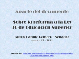 Aparte del documento Sobre la reforma a la Ley 30 de Educación SuperiorAutor: Camilo Romero – SenadorMarzo 21 - 2011Tomado de: http://www.congresovisible.org/agora/post/sobre-la-reforma-a-la-ley-30-de-educacion-superior/1084/ 