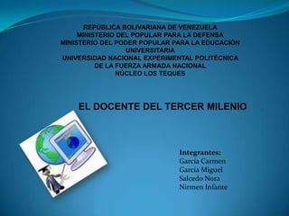 REPÚBLICA BOLIVARIANA DE VENEZUELA MINISTERIO DEL POPULAR PARA LA DEFENSA MINISTERIO DEL PODER POPULAR PARA LA EDUCACIÓN UNIVERSITARIA UNIVERSIDAD NACIONAL EXPERIMENTAL POLITÉCNICA  DE LA FUERZA ARMADA NACIONAL NÚCLEO LOS TEQUES EL DOCENTE DEL TERCER MILENIO Integrantes:  García Carmen García Miguel Salcedo Nora Nirmen Infante 