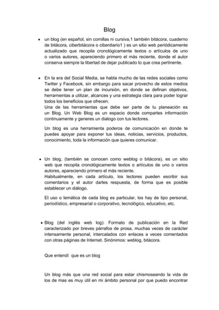 Blog
●    un blog (en español, sin comillas ni cursiva,1 también bitácora, cuaderno
     de bitácora, ciberbitácora o ciberdiario1 ) es un sitio web periódicamente
     actualizado que recopila cronológicamente textos o artículos de uno
     o varios autores, apareciendo primero el más reciente, donde el autor
     conserva siempre la libertad de dejar publicado lo que crea pertinente.


●    En la era del Social Media, se habla mucho de las redes sociales como
     Twitter y Facebook, sin embargo para sacar provecho de estos medios
     se debe tener un plan de incursión, en donde se definan objetivos,
     herramientas a utilizar, alcances y una estrategia clara para poder lograr
     todos los beneficios que ofrecen.
     Una de las herramientas que debe ser parte de tu planeación es
     un Blog. Un Web Blog es un espacio donde compartes información
     continuamente y generes un dialogo con tus lectores.

     Un blog es una herramienta poderos de comunicación en donde te
     puedes apoyar para exponer tus ideas, noticias, servicios, productos,
     conocimiento, toda la información que quieres comunicar.



● Un blog, (también se conocen como weblog o bitácora), es un sitio
     web que recopila cronológicamente textos o artículos de uno o varios
     autores, apareciendo primero el más reciente.
     Habitualmente, en cada artículo, los lectores pueden escribir sus
     comentarios y el autor darles respuesta, de forma que es posible
     establecer un diálogo.

     El uso o temática de cada blog es particular, los hay de tipo personal,
     periodístico, empresarial o corporativo, tecnológico, educativo, etc.



    ● Blog (del inglés web log): Formato de publicación en la Red
     caracterizado por breves párrafos de prosa, muchas veces de carácter
     intensamente personal, intercalados con enlaces a veces comentados
     con otras páginas de Internet. Sinónimos: weblog, bitácora.


     Que entendí que es un blog



     Un blog más que una red social para estar chismoseando la vida de
     los de mas es muy útil en mi ámbito personal por que puedo encontrar
 