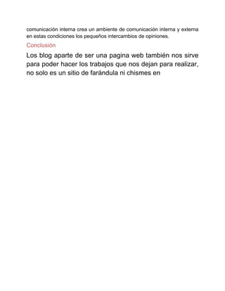 comunicación interna crea un ambiente de comunicación interna y externa
en estas condiciones los pequeños intercambios de opiniones.
Conclusión
Los blog aparte de ser una pagina web también nos sirve
para poder hacer los trabajos que nos dejan para realizar,
no solo es un sitio de farándula ni chismes en
 