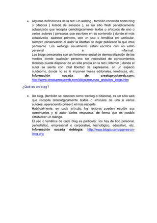 Algunas definiciones de la red: Un weblog , también conocido como blog
     o bitácora ( listado de sucesos ), es un sitio Web periódicamente
     actualizado que recopila cronológicamente textos o artículos de uno o
     varios autores ( personas que escriben en su contenido ) donde el más
     actualizado aparece primero, con un uso o temática en particular,
     siempre conservando el autor la libertad de dejar publicado lo que crea
     pertinente. Los weblogs usualmente están escritos con un estilo
     personal                           e                             informal.
     Los blogs personales son un fenómeno social de democratización de los
     medios donde cualquier persona sin necesidad de conocimientos
     técnicos pueda disponer de un sitio propio en la red ( Internet ) donde el
     autor se siente con total libertad de expresarse, en un espacio
     autónomo, donde no se le imponen líneas editoriales, temáticas, etc.
     Información          sacada          de          creatupropiaweb.com:
     http://www.creatupropiaweb.com/blogs/recursos_gratuitos_blogs.htm

¿Qué es un blog?

     Un blog, (también se conocen como weblog o bitácora), es un sitio web
     que recopila cronológicamente textos o artículos de uno o varios
     autores, apareciendo primero el más reciente.
     Habitualmente, en cada artículo, los lectores pueden escribir sus
     comentarios y el autor darles respuesta, de forma que es posible
     establecer un diálogo.
     El uso o temática de cada blog es particular, los hay de tipo personal,
     periodístico, empresarial o corporativo, tecnológico, educativo, etc.
     Información sacada deblogia: http://www.blogia.com/que-es-un-
     blog.php
 